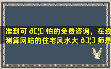 准到可 🦊 怕的免费咨询，在线测算网站的住宅风水大 🦈 师是何方神圣